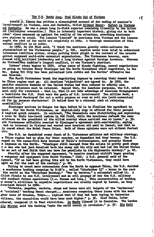 “hb 9. Boabi Auay, Toor Slinks Qut of Vistaen ”y Arnold 3. Tesscs has written.a clesratghted account of the ending of Aserica’s ! ‘4avolvenent? in Vietoss, Lacs and Caabodia, titled ¥ithost osor: Defest n | 24 Caabodia. Ho vas & years Long in-Field reporter remaining 1 S i ditter i 24 Thallcopter oweuation.) Thia is intensely inportant history, giving alr fo both ides* views seasured up ogainst. the reslity of the situstion, sonething Azericans ave striven o avoid, The lessons ~Learned” by Anericans fros Vietoan aod the lesscns ‘ | | ught the zest of the vorld are cosplotely at odda, A thorough exaaination of this ‘i1 ‘conflict ts 1n order. In 1962, Ho Ohd Mish aid, "I thisk the Anericans greatly under-sstizate the steratoatiod of the Vistntaoss people.” p. 491, Averica never oven iried to wderstand tnanese reslities efther, slvaye puiting theit Flight in the context of the crusade ZAlnst suppmsed worli-vide comunist expaneioniua, The Vietnacows hovever, wers osued vith brilliant Jaadership and a long Mstory agaiset foreign " Wharean 2o VistuasTas Asekica’s longost conflict, 1t via Fistosate shortest. Toasce® story begins 1n 1972. After years of Moody fighting, seccet negotiatises o going on botusen Henry Kissinger and the North Vietasieos ShLGE negotiator, Lo Duo . o, uing et iy tas boen pulvecised o rovle and the Borthe! offesive b The Norih Vistaasess bresk the fogotistisg iapssss-ly resoving thelr dessid that Da Thieu regise mat go. ALL Anerican "objectives” axe agroed fo. FFcAFLC concrete demands of the United States had Sbon reduced to T . . Hissingar acciven ta Setgon tuo-daye bafers s 1o to flsalise the gricest 1 gt o o S Vistnincn, 12 Ingliah oy cop 1 ftered, o ot perenl “iopl1ed sk coosent. 1 sontzsaty +The Commla, weze é1stctutlog and spiaistng & oven b Shais Sou-level ‘catese 1n 65 10, While the Amoricans reruscd the sase Teldsnen o the prealient of the slilel countiy whoseeurrivel vas A% s, 5 Seramares anti-seaisioaty, it rtered, conpered At to sl strocities, Lo fonds likensd 1t to Guernics, The Lendon 117 Vitror said the boabing -cade the vorid recoid in revideton.” p. 57+ Die felt